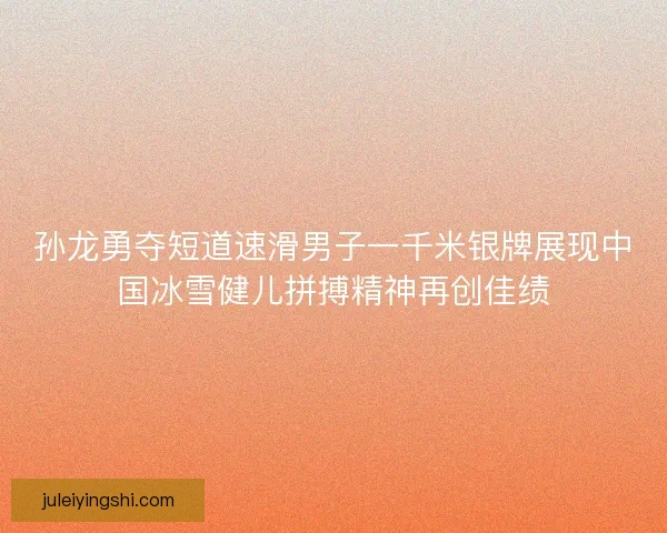 孙龙勇夺短道速滑男子一千米银牌展现中国冰雪健儿拼搏精神再创佳绩